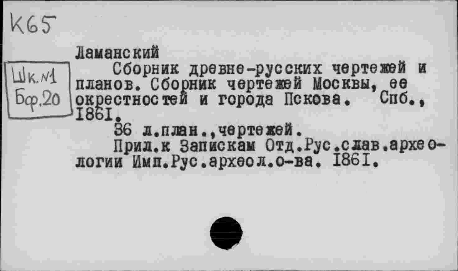 ﻿Б<р.2о
кет
Ламанекий
Сборник древне-русских чертежей и планов. Сборник чертежей Москвы, ее окрестностей и города Пскова. Спб., 1861.
36 л.план.,чертежей.
Прил.к Запискам Отд.Рус.слав.археологии Имл.Рус.археол.о-ва. 1861.